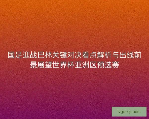 国足迎战巴林关键对决看点解析与出线前景展望世界杯亚洲区预选赛