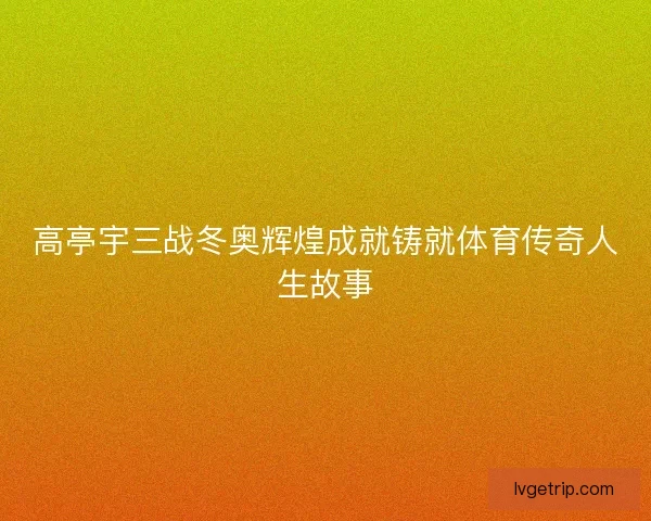 高亭宇三战冬奥辉煌成就铸就体育传奇人生故事