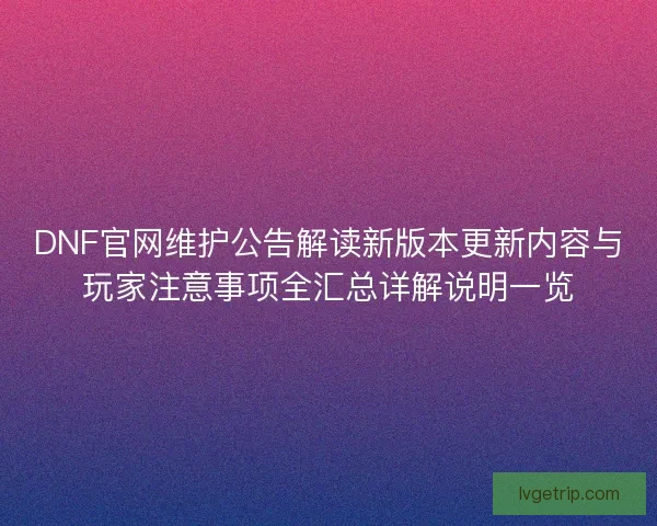 DNF官网维护公告解读新版本更新内容与玩家注意事项全汇总详解说明一览
