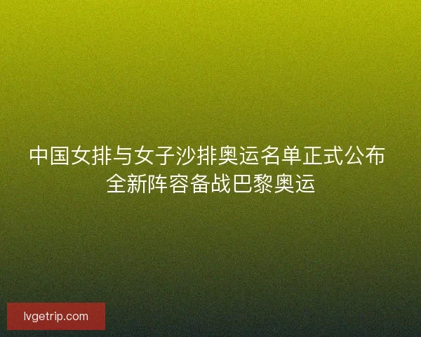 中国女排与女子沙排奥运名单正式公布 全新阵容备战巴黎奥运