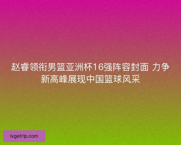赵睿领衔男篮亚洲杯16强阵容封面 力争新高峰展现中国篮球风采